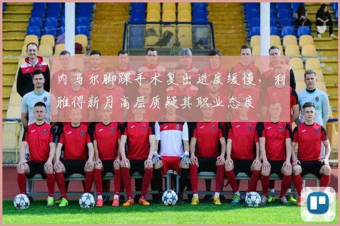 内马尔脚踝手术复出进度缓慢，利雅得新月高层质疑其职业态度