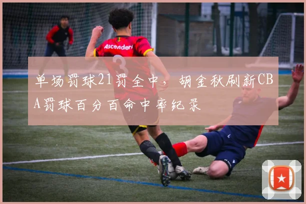 单场罚球21罚全中，胡金秋刷新CBA罚球百分百命中率纪录