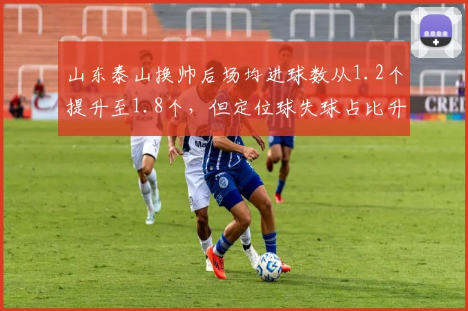 山东泰山换帅后场均进球数从1.2个提升至1.8个,但定位球失球占比升至50%