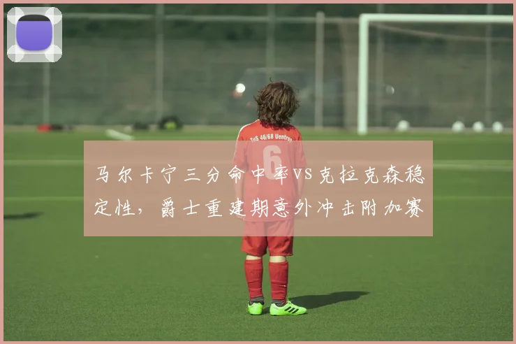 马尔卡宁三分命中率vs克拉克森稳定性,爵士重建期意外冲击附加赛前景几何?