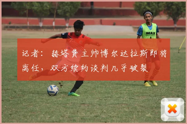 记者：赫塔费主帅博尔达拉斯即将离任，双方续约谈判几乎破裂
