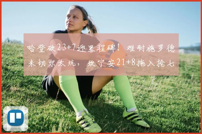 哈登砍23+7迎里程碑!难耐施罗德米切尔太坑,坎宁安21+8拖入抢七