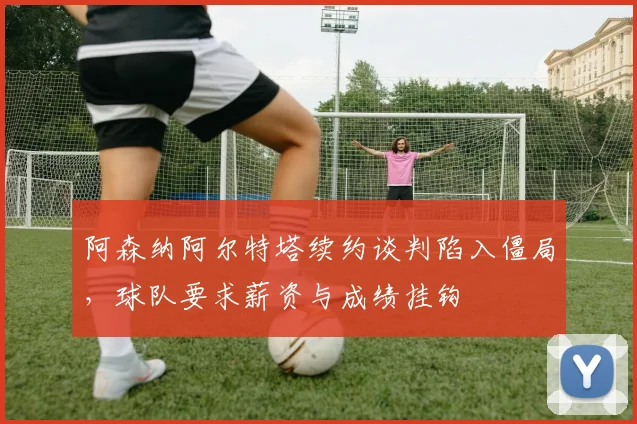 阿森纳阿尔特塔续约谈判陷入僵局，球队要求薪资与成绩挂钩