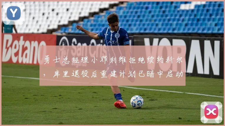 勇士总经理小邓利维拒绝续约科尔,库里退役后重建计划已暗中启动