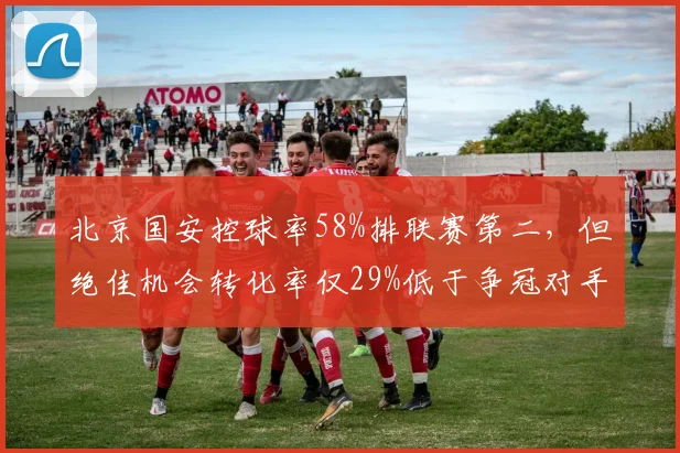 北京国安控球率58%排联赛第二,但绝佳机会转化率仅29%低于争冠对手