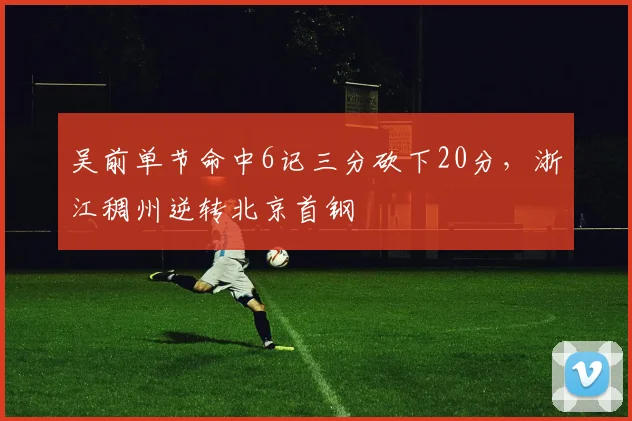 吴前单节命中6记三分砍下20分，浙江稠州逆转北京首钢