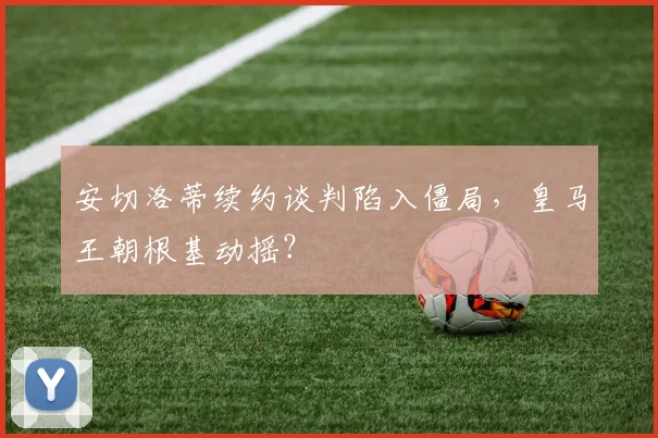 安切洛蒂续约谈判陷入僵局,皇马王朝根基动摇?